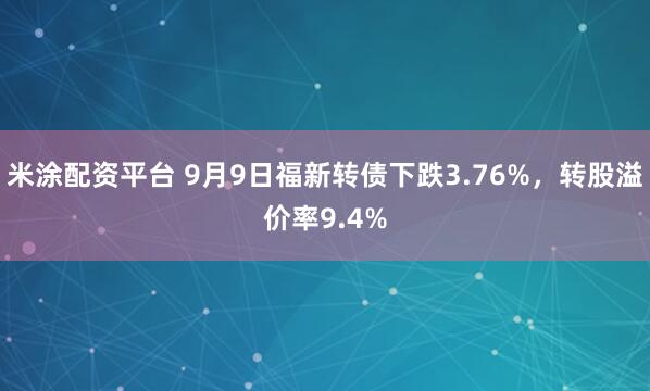 米涂配资平台 9月9日福新转债下跌3.76%，转股溢价率9.4%