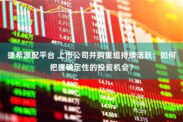 捷希源配平台 上市公司并购重组持续活跃：如何把握确定性的投资机会？