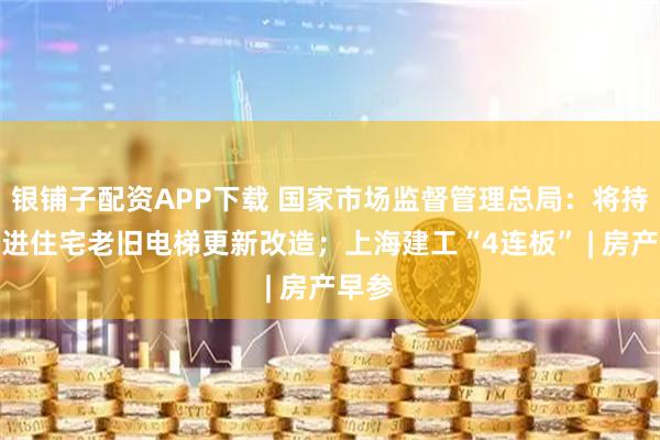 银铺子配资APP下载 国家市场监督管理总局：将持续推进住宅老旧电梯更新改造；上海建工“4连板” | 房产早参