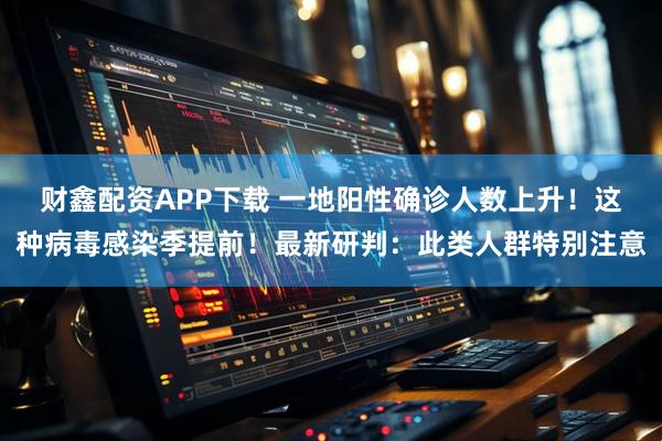 财鑫配资APP下载 一地阳性确诊人数上升！这种病毒感染季提前！最新研判：此类人群特别注意