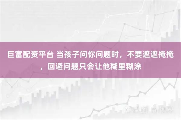 巨富配资平台 当孩子问你问题时，不要遮遮掩掩，回避问题只会让他糊里糊涂