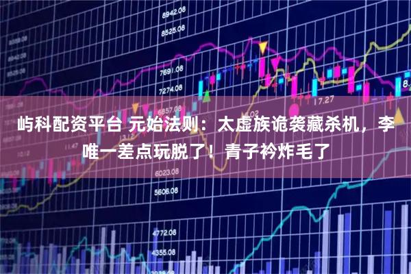 屿科配资平台 元始法则：太虚族诡袭藏杀机，李唯一差点玩脱了！青子衿炸毛了