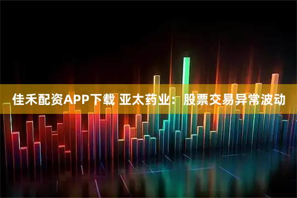 佳禾配资APP下载 亚太药业：股票交易异常波动