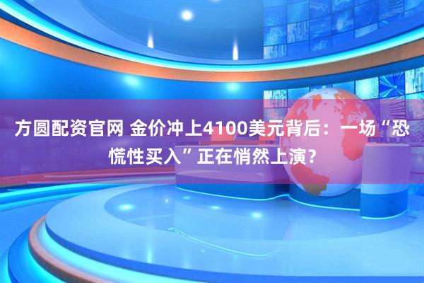 方圆配资官网 金价冲上4100美元背后:一场“恐慌性买入”正在悄然上演?