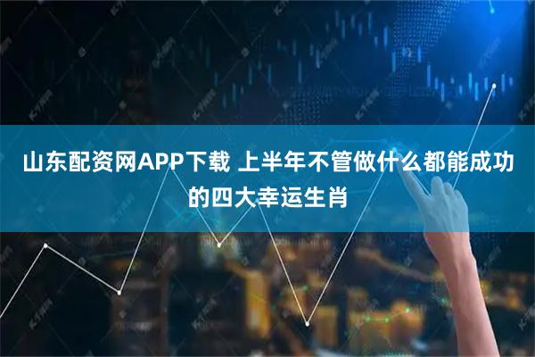 山东配资网APP下载 上半年不管做什么都能成功的四大幸运生肖
