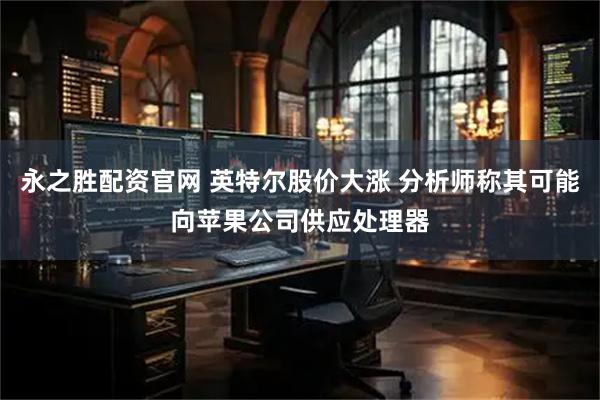 永之胜配资官网 英特尔股价大涨 分析师称其可能向苹果公司供应处理器