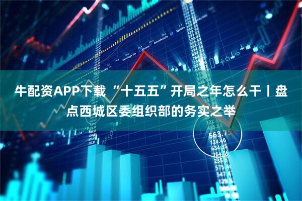 牛配资APP下载 “十五五”开局之年怎么干丨盘点西城区委组织部的务实之举