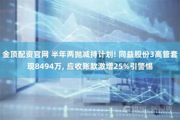 金顶配资官网 半年两抛减持计划! 同益股份3高管套现8494万, 应收账款激增25%引警惕