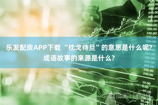 乐发配资APP下载 “枕戈待旦”的意思是什么呢?成语故事的来源是什么?