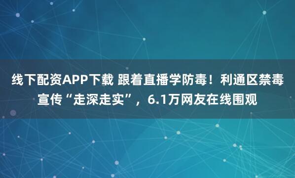 线下配资APP下载 跟着直播学防毒！利通区禁毒宣传“走深走实”，6.1万网友在线围观