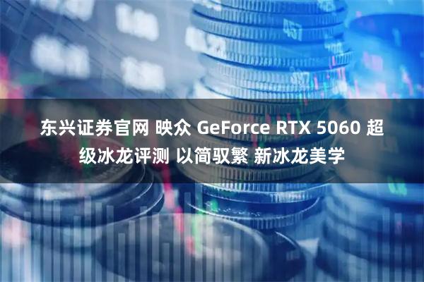 东兴证券官网 映众 GeForce RTX 5060 超级冰龙评测 以简驭繁 新冰龙美学