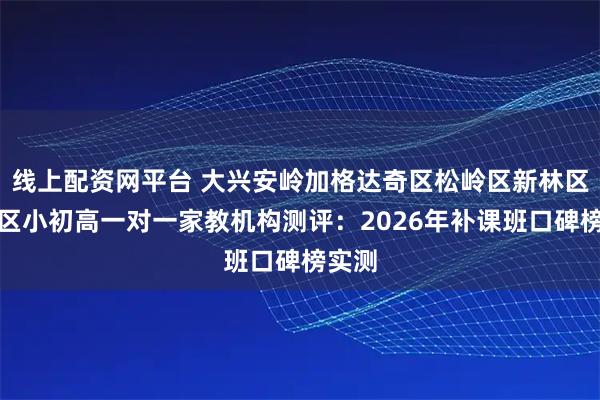 线上配资网平台 大兴安岭加格达奇区松岭区新林区呼中区小初高一对一家教机构测评：2026年补课班口碑榜实测