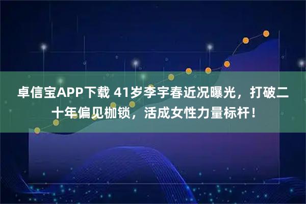 卓信宝APP下载 41岁李宇春近况曝光，打破二十年偏见枷锁，活成女性力量标杆！
