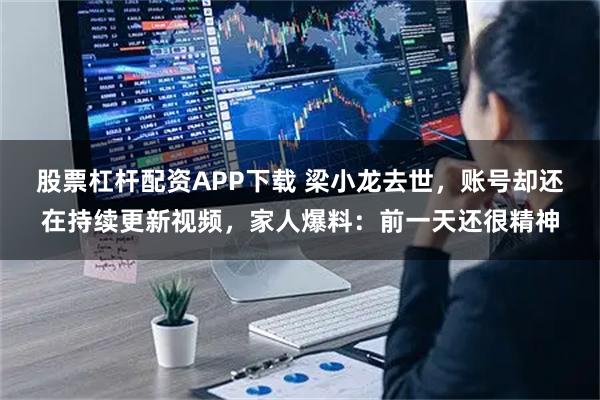 股票杠杆配资APP下载 梁小龙去世，账号却还在持续更新视频，家人爆料：前一天还很精神