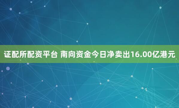 证配所配资平台 南向资金今日净卖出16.00亿港元