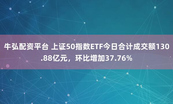 牛弘配资平台 上证50指数ETF今日合计成交额130.88亿元，环比增加37.76%