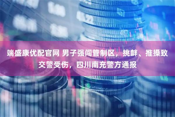 端盛康优配官网 男子强闯管制区，挑衅、推搡致交警受伤，四川南充警方通报