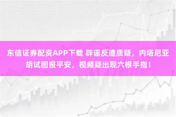 东信证券配资APP下载 辟谣反遭质疑,内塔尼亚胡试图报平安,视频疑出现六根手指!