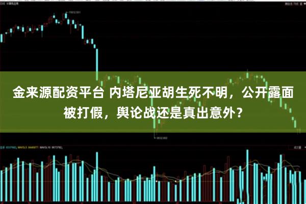 金来源配资平台 内塔尼亚胡生死不明,公开露面被打假,舆论战还是真出意外?