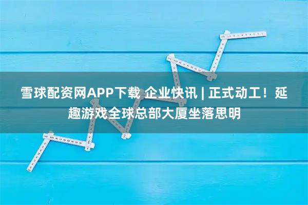 雪球配资网APP下载 企业快讯 | 正式动工!延趣游戏全球总部大厦坐落思明