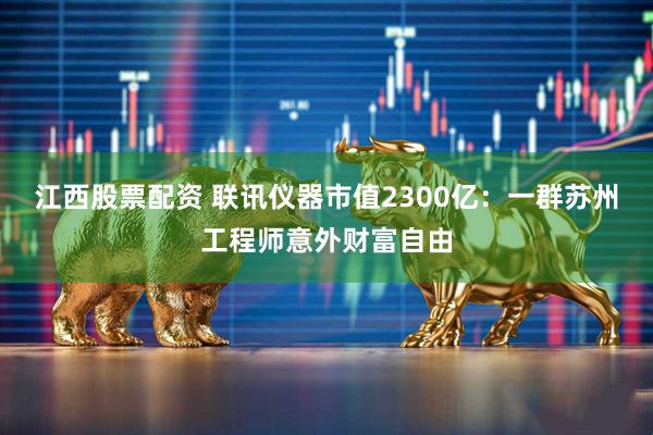 江西股票配资 联讯仪器市值2300亿：一群苏州工程师意外财富自由