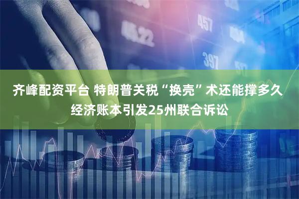 齐峰配资平台 特朗普关税“换壳”术还能撑多久 经济账本引发25州联合诉讼