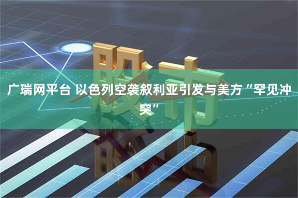 广瑞网平台 以色列空袭叙利亚引发与美方“罕见冲突”