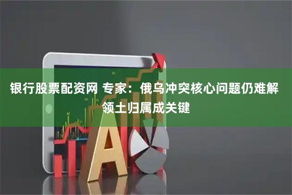 银行股票配资网 专家：俄乌冲突核心问题仍难解 领土归属成关键