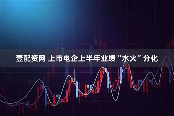 壹配资网 上市电企上半年业绩“水火”分化